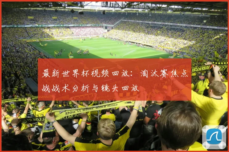 最新世界杯视频回放：淘汰赛焦点战战术分析与镜头回放