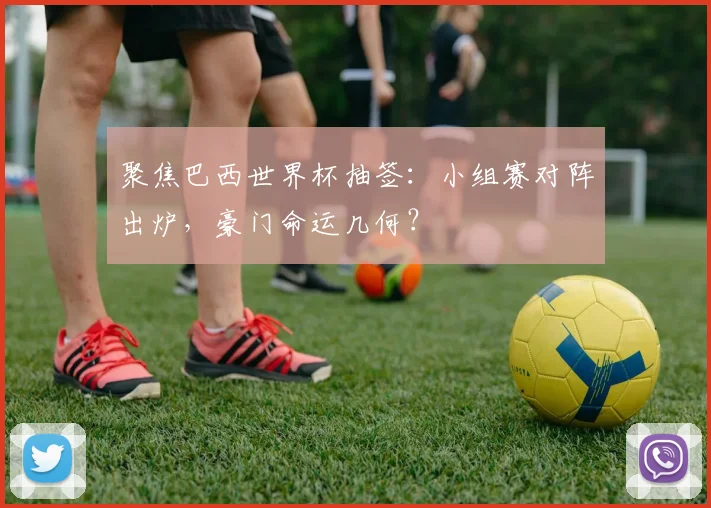 聚焦巴西世界杯抽签：小组赛对阵出炉，豪门命运几何？