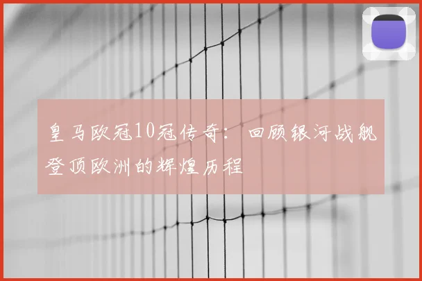 皇马欧冠10冠传奇：回顾银河战舰登顶欧洲的辉煌历程