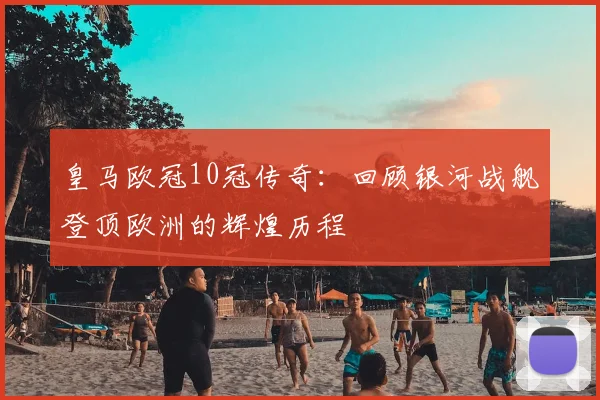 皇马欧冠10冠传奇：回顾银河战舰登顶欧洲的辉煌历程