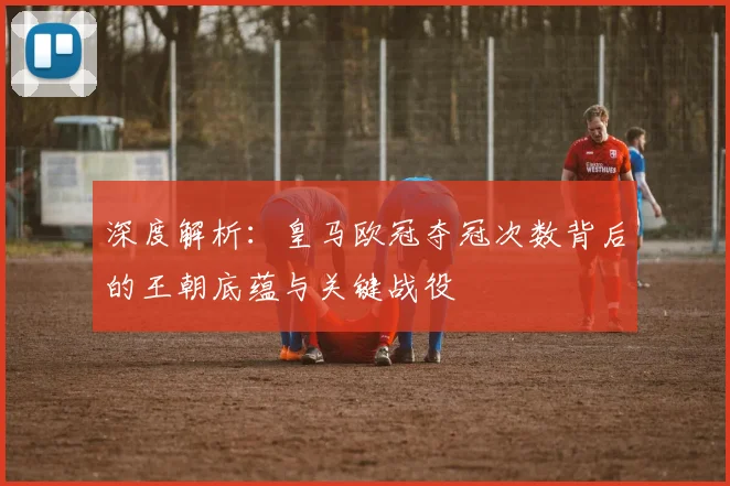 深度解析：皇马欧冠夺冠次数背后的王朝底蕴与关键战役