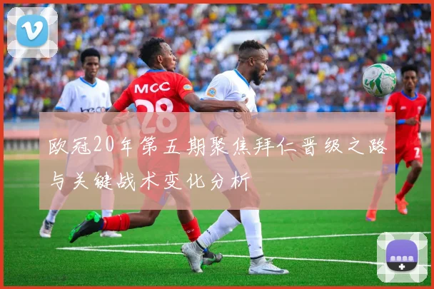 欧冠20年第五期聚焦拜仁晋级之路与关键战术变化分析