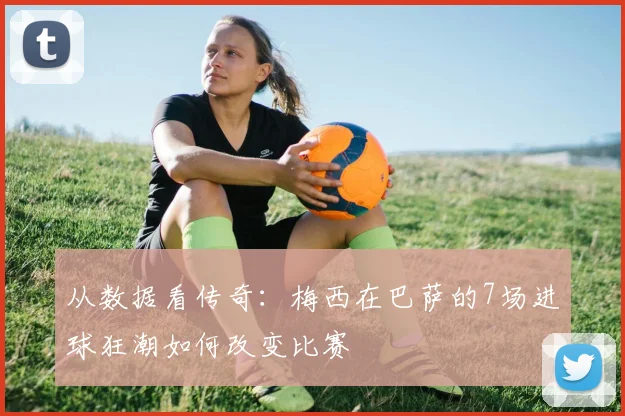 从数据看传奇：梅西在巴萨的7场进球狂潮如何改变比赛