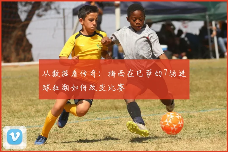 从数据看传奇：梅西在巴萨的7场进球狂潮如何改变比赛