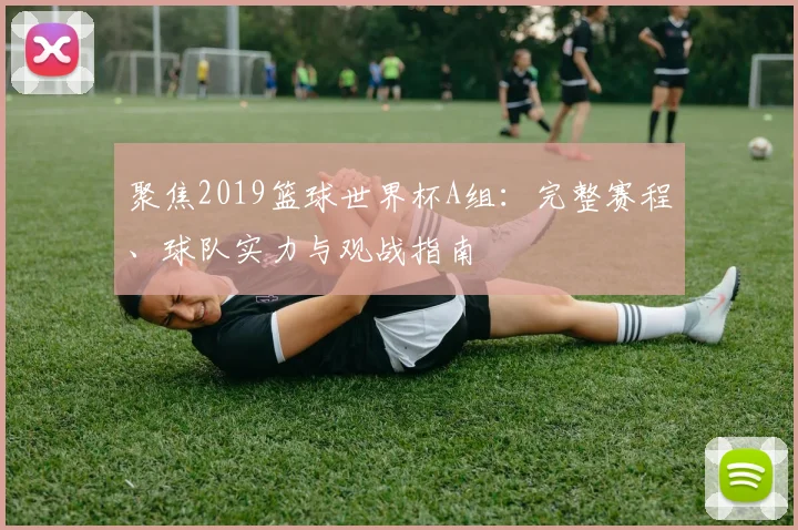 聚焦2019篮球世界杯A组：完整赛程、球队实力与观战指南