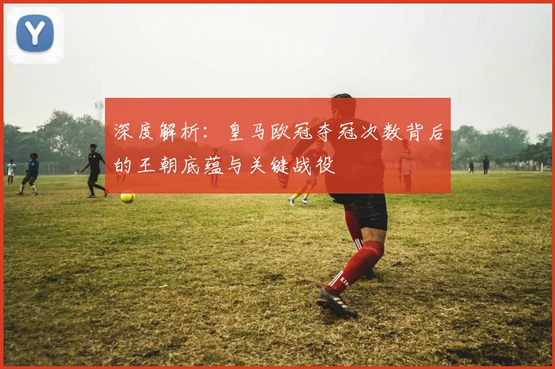 深度解析:皇马欧冠夺冠次数背后的王朝底蕴与关键战役