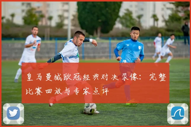 皇马曼城欧冠经典对决录像:完整比赛回放与专家点评